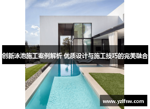 创新泳池施工案例解析 优质设计与施工技巧的完美融合